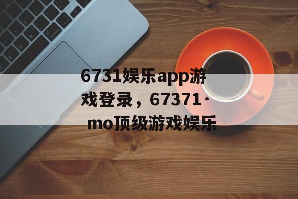 6731娱乐app游戏登录，67371· mo顶级游戏娱乐